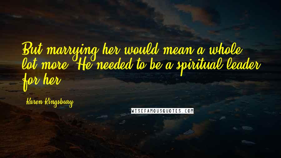 Karen Kingsbury Quotes: But marrying her would mean a whole lot more. He needed to be a spiritual leader for her,