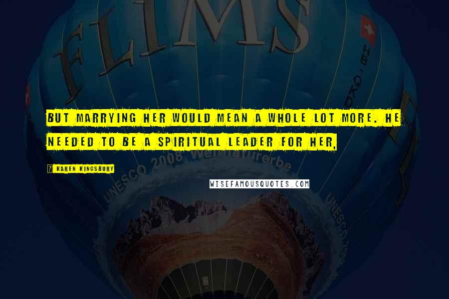 Karen Kingsbury Quotes: But marrying her would mean a whole lot more. He needed to be a spiritual leader for her,