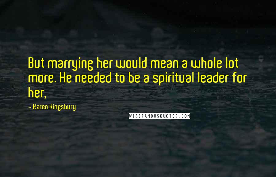 Karen Kingsbury Quotes: But marrying her would mean a whole lot more. He needed to be a spiritual leader for her,