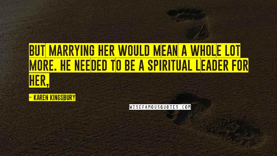 Karen Kingsbury Quotes: But marrying her would mean a whole lot more. He needed to be a spiritual leader for her,