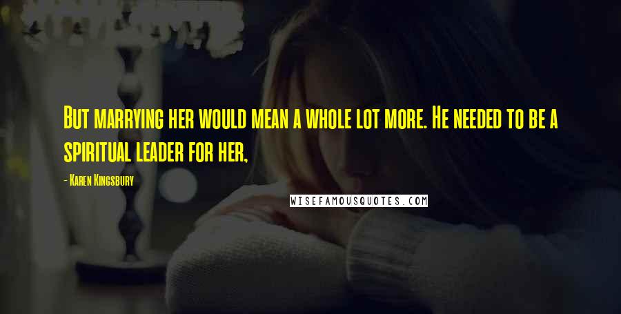 Karen Kingsbury Quotes: But marrying her would mean a whole lot more. He needed to be a spiritual leader for her,