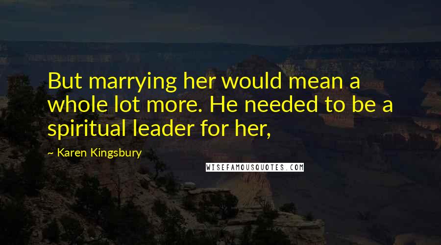 Karen Kingsbury Quotes: But marrying her would mean a whole lot more. He needed to be a spiritual leader for her,