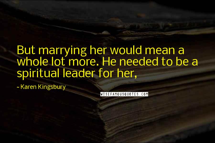 Karen Kingsbury Quotes: But marrying her would mean a whole lot more. He needed to be a spiritual leader for her,