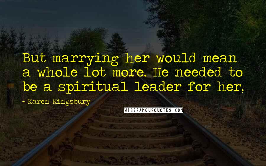 Karen Kingsbury Quotes: But marrying her would mean a whole lot more. He needed to be a spiritual leader for her,