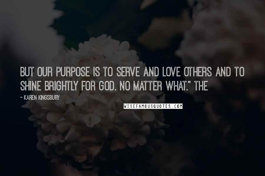 Karen Kingsbury Quotes: But our purpose is to serve and love others and to shine brightly for God. No matter what." The