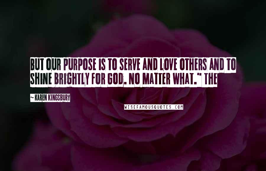 Karen Kingsbury Quotes: But our purpose is to serve and love others and to shine brightly for God. No matter what." The