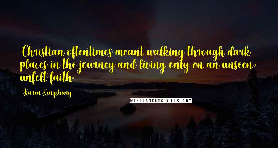 Karen Kingsbury Quotes: Christian oftentimes meant walking through dark places in the journey and living only on an unseen, unfelt faith.