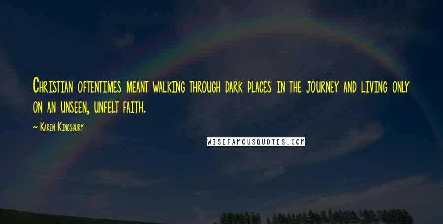 Karen Kingsbury Quotes: Christian oftentimes meant walking through dark places in the journey and living only on an unseen, unfelt faith.