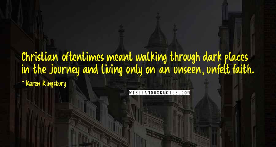 Karen Kingsbury Quotes: Christian oftentimes meant walking through dark places in the journey and living only on an unseen, unfelt faith.