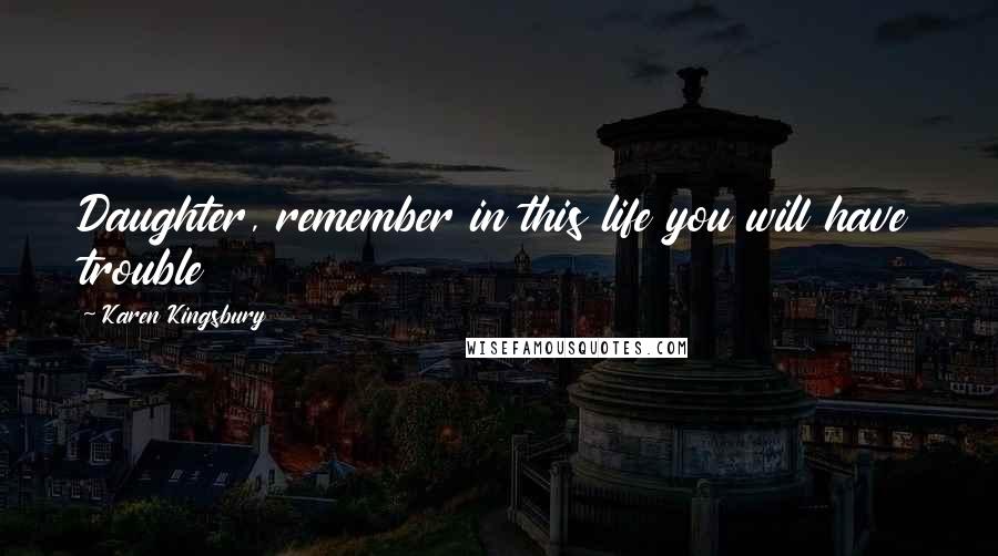 Karen Kingsbury Quotes: Daughter, remember in this life you will have trouble