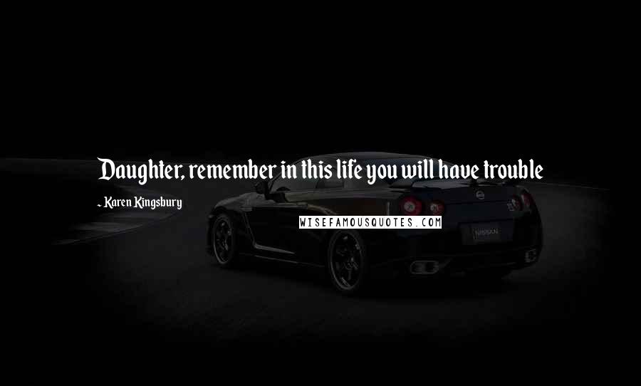 Karen Kingsbury Quotes: Daughter, remember in this life you will have trouble