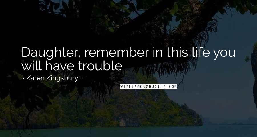 Karen Kingsbury Quotes: Daughter, remember in this life you will have trouble