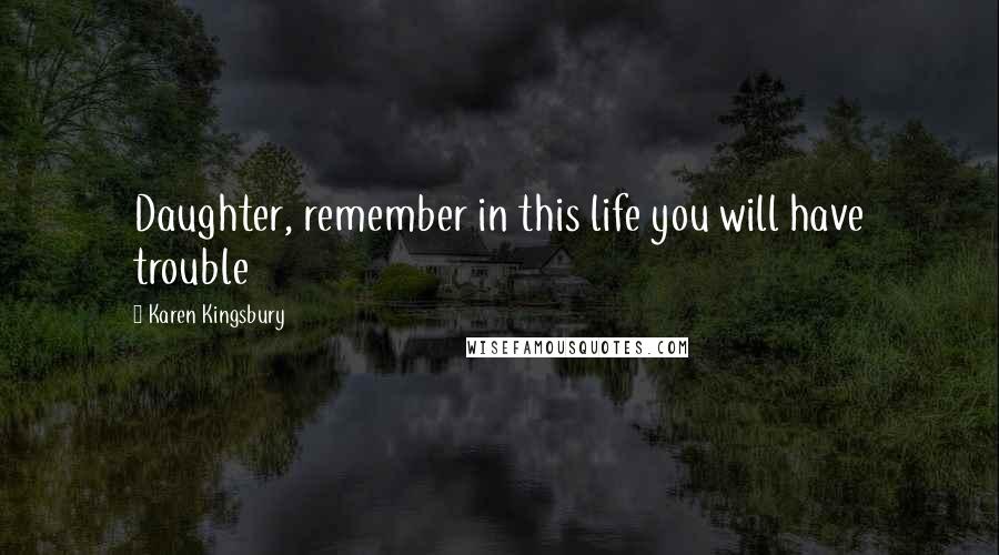 Karen Kingsbury Quotes: Daughter, remember in this life you will have trouble