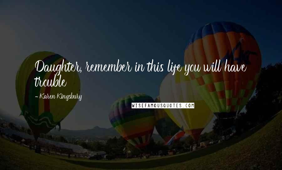 Karen Kingsbury Quotes: Daughter, remember in this life you will have trouble