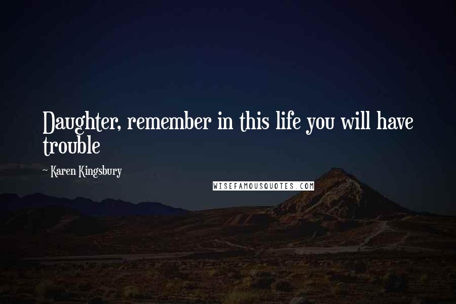 Karen Kingsbury Quotes: Daughter, remember in this life you will have trouble