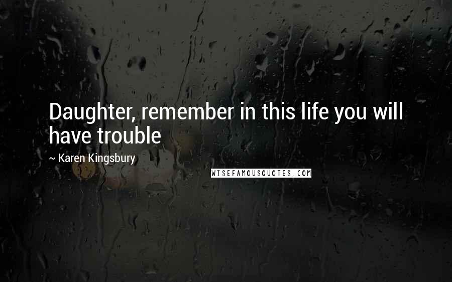 Karen Kingsbury Quotes: Daughter, remember in this life you will have trouble