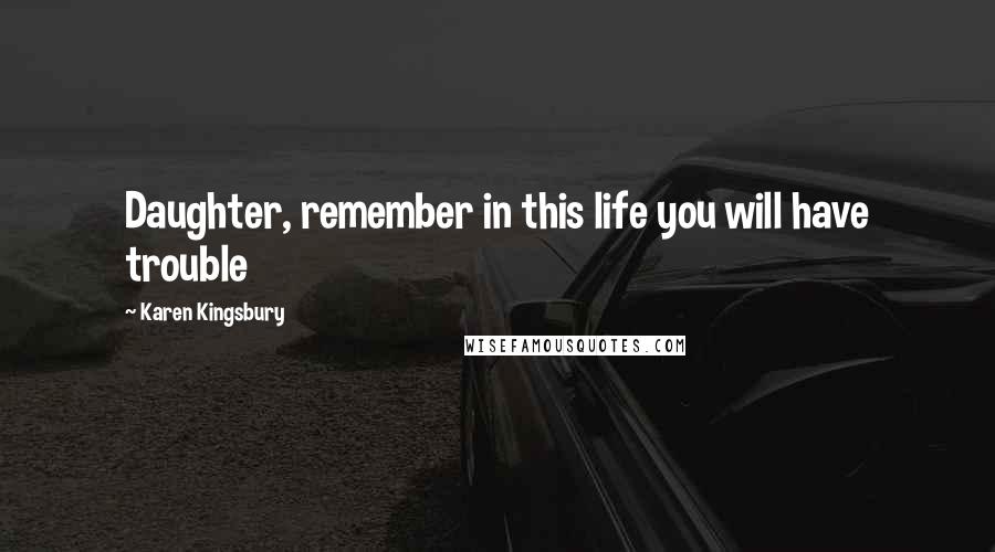 Karen Kingsbury Quotes: Daughter, remember in this life you will have trouble