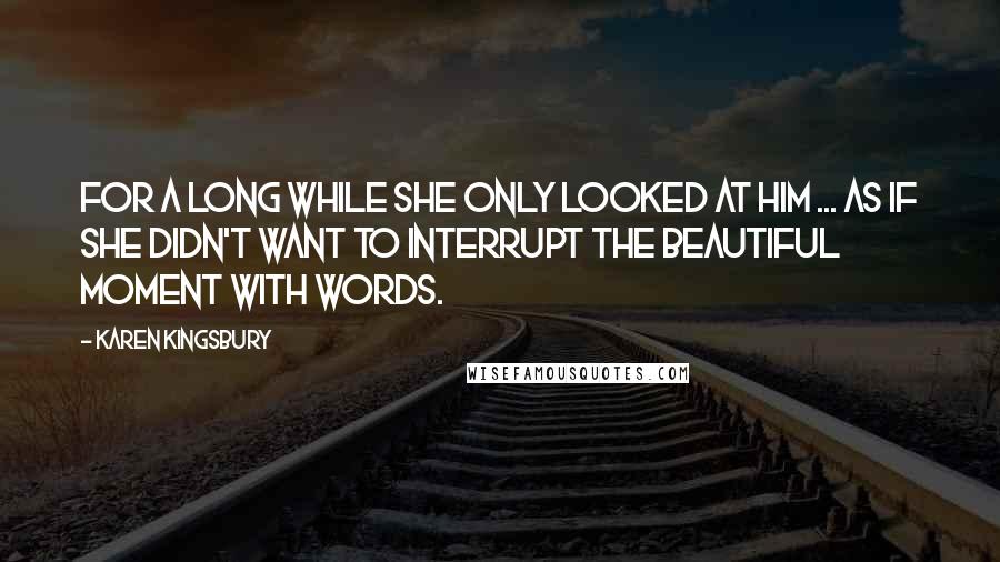 Karen Kingsbury Quotes: For a long while she only looked at him ... as if she didn't want to interrupt the beautiful moment with words.