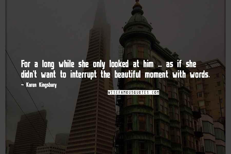 Karen Kingsbury Quotes: For a long while she only looked at him ... as if she didn't want to interrupt the beautiful moment with words.