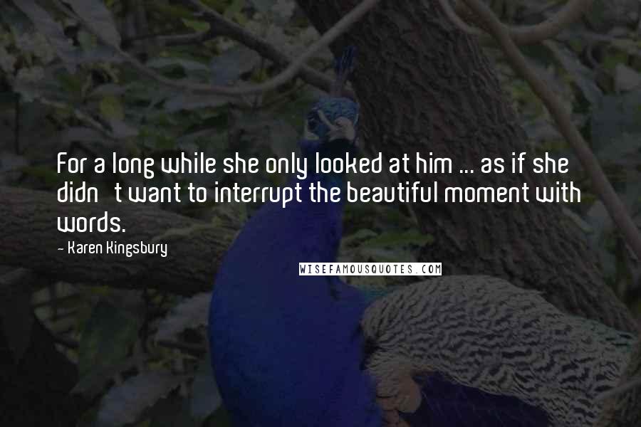 Karen Kingsbury Quotes: For a long while she only looked at him ... as if she didn't want to interrupt the beautiful moment with words.