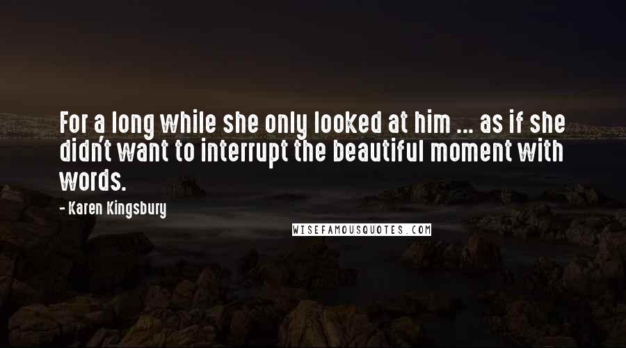 Karen Kingsbury Quotes: For a long while she only looked at him ... as if she didn't want to interrupt the beautiful moment with words.