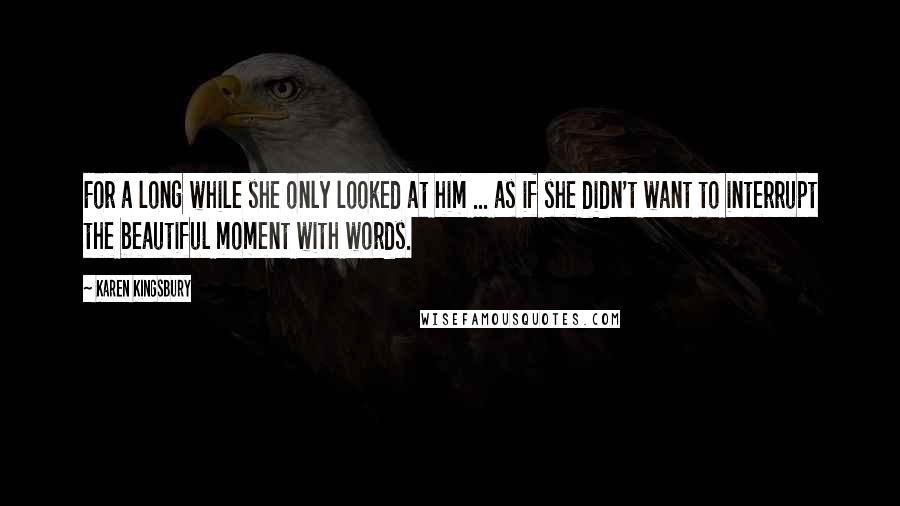 Karen Kingsbury Quotes: For a long while she only looked at him ... as if she didn't want to interrupt the beautiful moment with words.