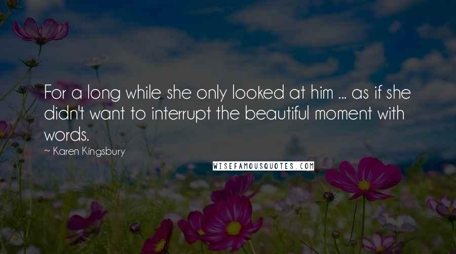 Karen Kingsbury Quotes: For a long while she only looked at him ... as if she didn't want to interrupt the beautiful moment with words.