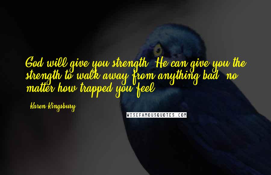Karen Kingsbury Quotes: God will give you strength. He can give you the strength to walk away from anything bad, no matter how trapped you feel.