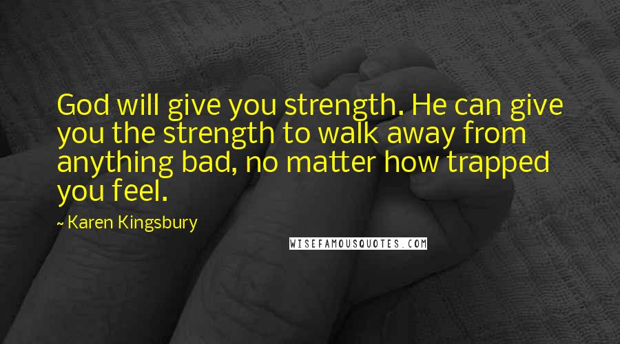 Karen Kingsbury Quotes: God will give you strength. He can give you the strength to walk away from anything bad, no matter how trapped you feel.