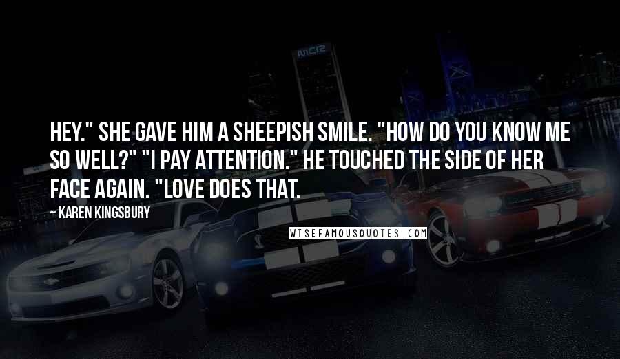 Karen Kingsbury Quotes: Hey." She gave him a sheepish smile. "How do you know me so well?" "I pay attention." He touched the side of her face again. "Love does that.