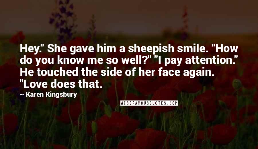 Karen Kingsbury Quotes: Hey." She gave him a sheepish smile. "How do you know me so well?" "I pay attention." He touched the side of her face again. "Love does that.