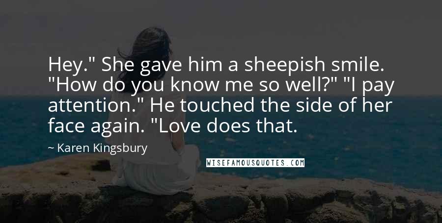 Karen Kingsbury Quotes: Hey." She gave him a sheepish smile. "How do you know me so well?" "I pay attention." He touched the side of her face again. "Love does that.