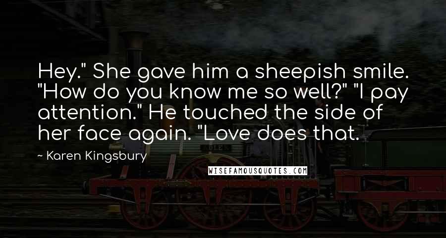 Karen Kingsbury Quotes: Hey." She gave him a sheepish smile. "How do you know me so well?" "I pay attention." He touched the side of her face again. "Love does that.