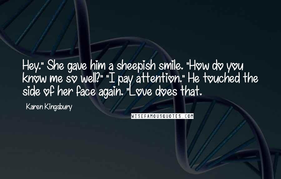 Karen Kingsbury Quotes: Hey." She gave him a sheepish smile. "How do you know me so well?" "I pay attention." He touched the side of her face again. "Love does that.