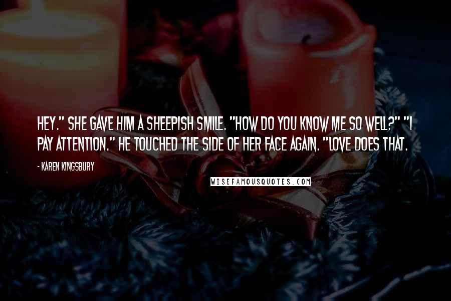 Karen Kingsbury Quotes: Hey." She gave him a sheepish smile. "How do you know me so well?" "I pay attention." He touched the side of her face again. "Love does that.