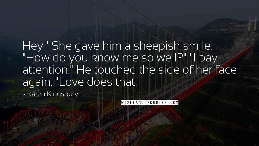 Karen Kingsbury Quotes: Hey." She gave him a sheepish smile. "How do you know me so well?" "I pay attention." He touched the side of her face again. "Love does that.