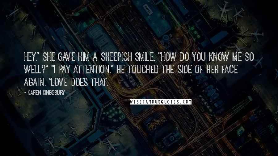 Karen Kingsbury Quotes: Hey." She gave him a sheepish smile. "How do you know me so well?" "I pay attention." He touched the side of her face again. "Love does that.