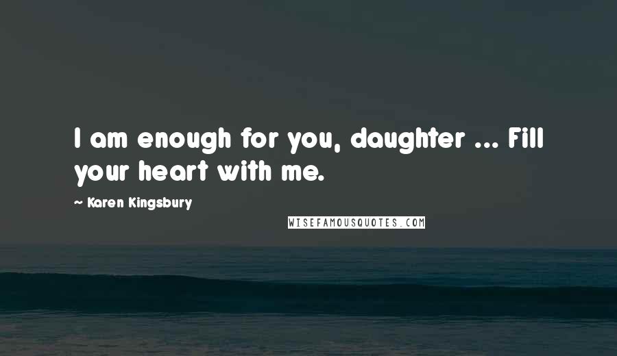 Karen Kingsbury Quotes: I am enough for you, daughter ... Fill your heart with me.