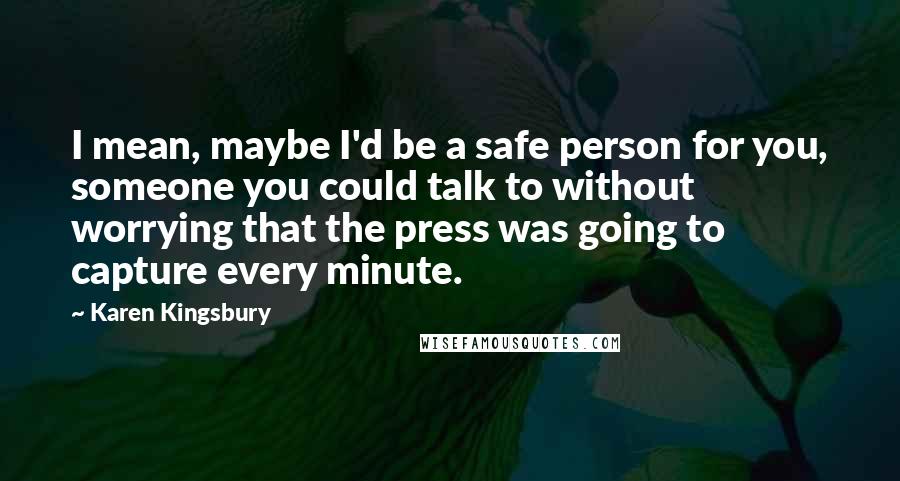 Karen Kingsbury Quotes: I mean, maybe I'd be a safe person for you, someone you could talk to without worrying that the press was going to capture every minute.