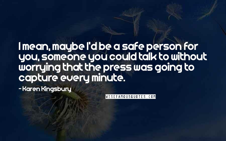 Karen Kingsbury Quotes: I mean, maybe I'd be a safe person for you, someone you could talk to without worrying that the press was going to capture every minute.