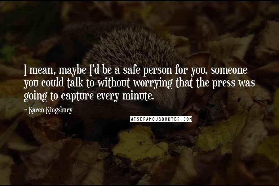 Karen Kingsbury Quotes: I mean, maybe I'd be a safe person for you, someone you could talk to without worrying that the press was going to capture every minute.