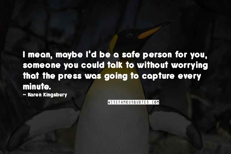 Karen Kingsbury Quotes: I mean, maybe I'd be a safe person for you, someone you could talk to without worrying that the press was going to capture every minute.