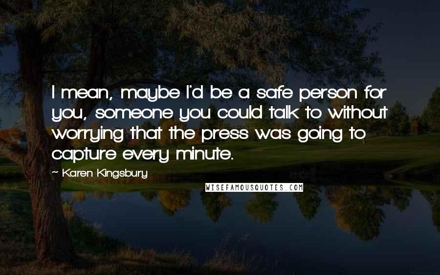 Karen Kingsbury Quotes: I mean, maybe I'd be a safe person for you, someone you could talk to without worrying that the press was going to capture every minute.