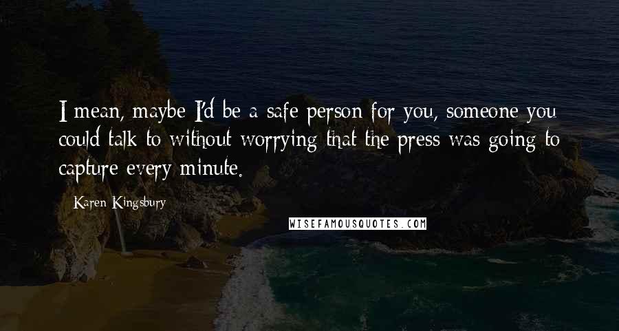 Karen Kingsbury Quotes: I mean, maybe I'd be a safe person for you, someone you could talk to without worrying that the press was going to capture every minute.