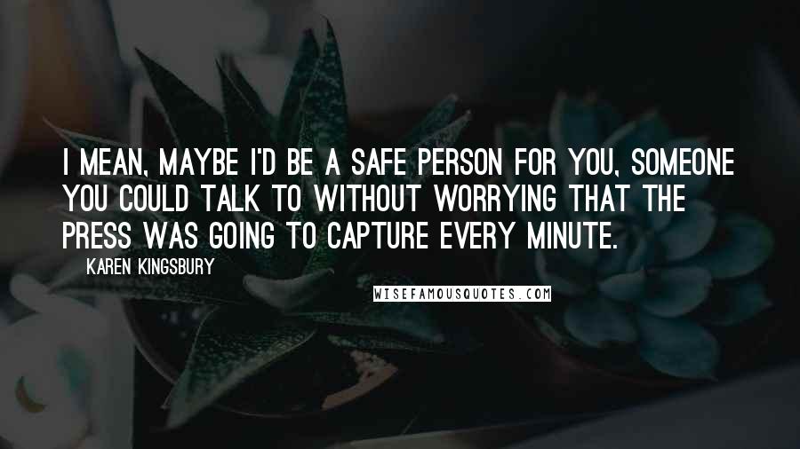 Karen Kingsbury Quotes: I mean, maybe I'd be a safe person for you, someone you could talk to without worrying that the press was going to capture every minute.