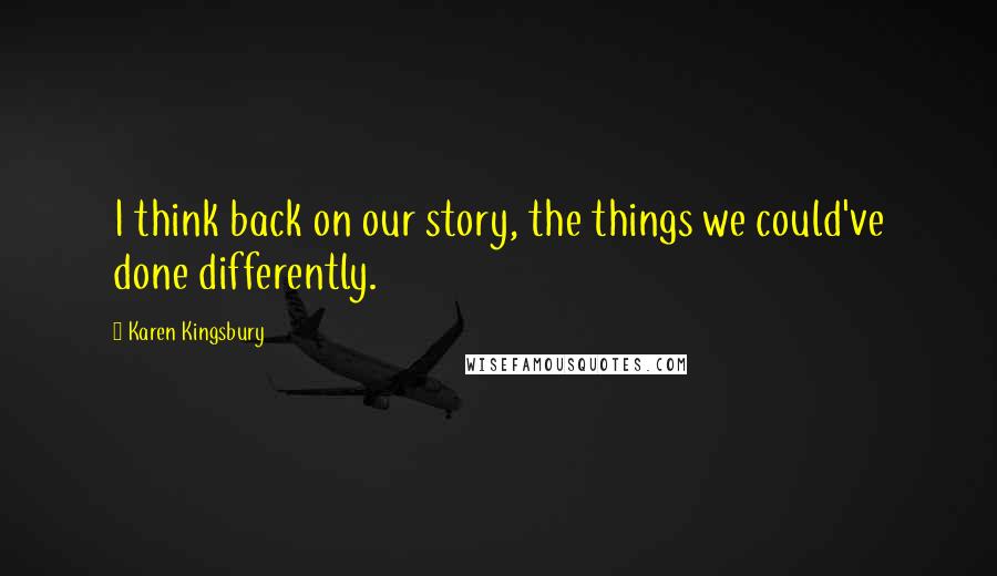 Karen Kingsbury Quotes: I think back on our story, the things we could've done differently.