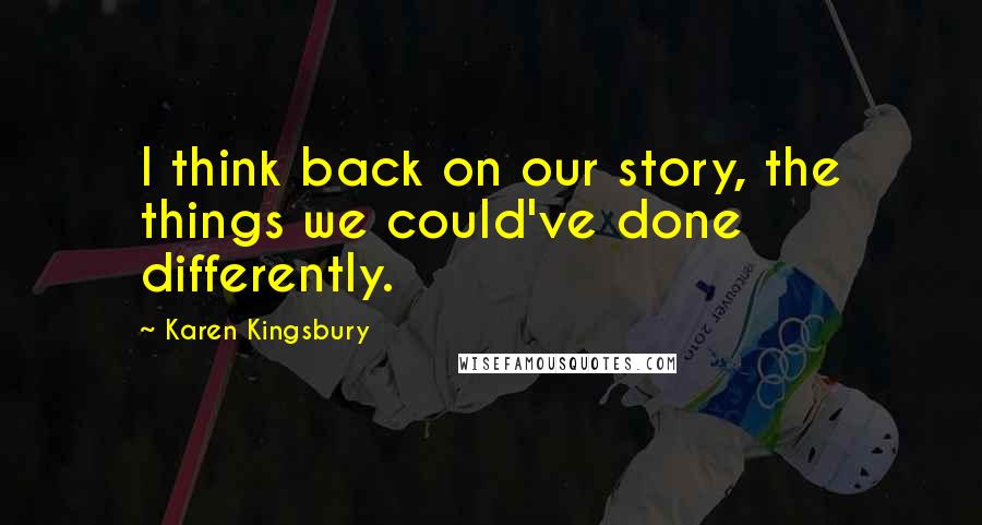 Karen Kingsbury Quotes: I think back on our story, the things we could've done differently.