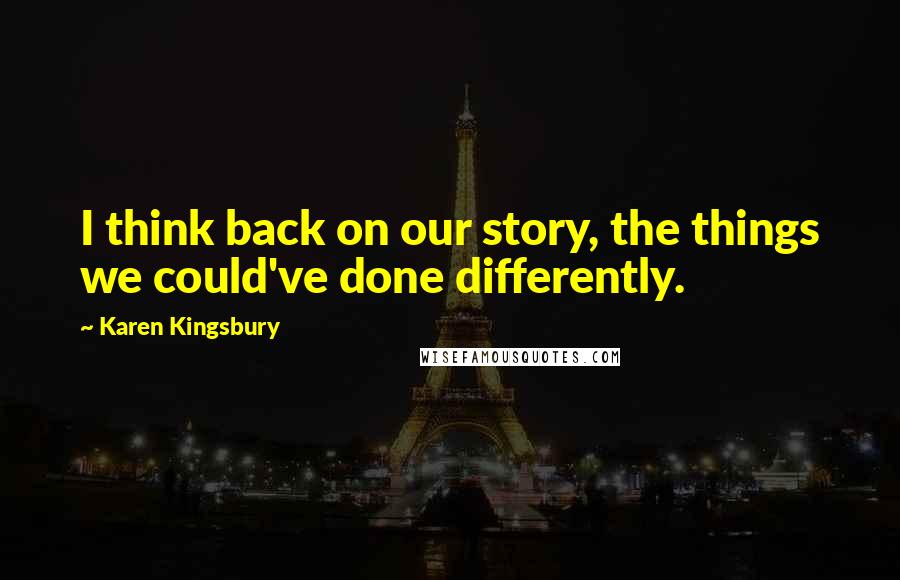 Karen Kingsbury Quotes: I think back on our story, the things we could've done differently.