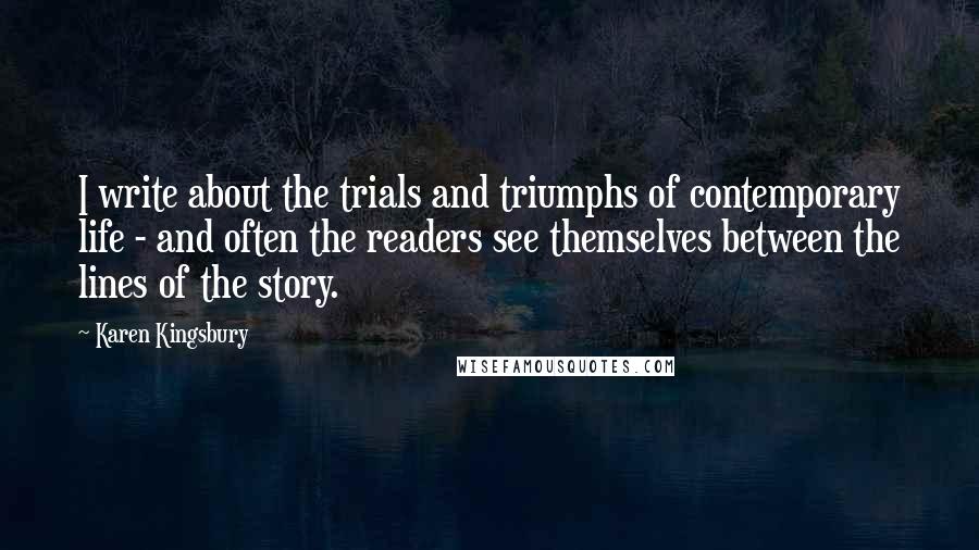 Karen Kingsbury Quotes: I write about the trials and triumphs of contemporary life - and often the readers see themselves between the lines of the story.