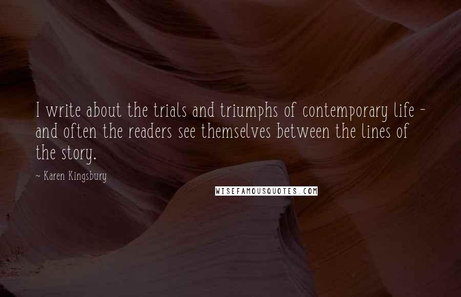 Karen Kingsbury Quotes: I write about the trials and triumphs of contemporary life - and often the readers see themselves between the lines of the story.